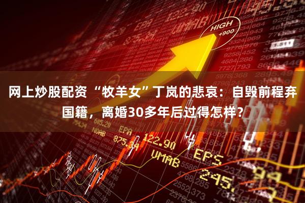 网上炒股配资 “牧羊女”丁岚的悲哀：自毁前程弃国籍，离婚30多年后过得怎样？