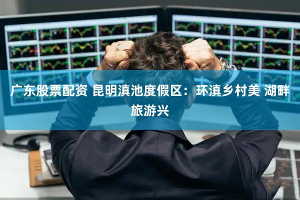广东股票配资 昆明滇池度假区：环滇乡村美 湖畔旅游兴