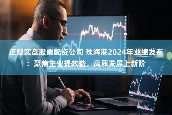 正规实盘股票配资公司 珠海港2024年业绩发布：聚焦主业提效益，高质发展上新阶