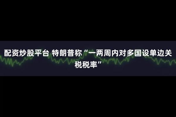 配资炒股平台 特朗普称“一两周内对多国设单边关税税率”