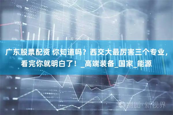 广东股票配资 你知道吗？西交大最厉害三个专业，看完你就明白了！_高端装备_国家_能源