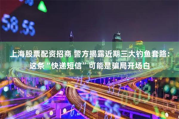 上海股票配资招商 警方揭露近期三大钓鱼套路：这条“快递短信”可能是骗局开场白