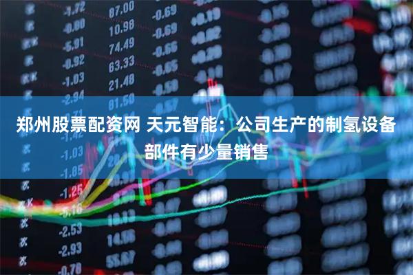 郑州股票配资网 天元智能：公司生产的制氢设备部件有少量销售