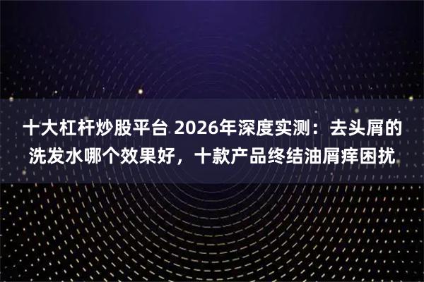十大杠杆炒股平台 2026年深度实测：去头屑的洗发水哪个效果好，十款产品终结油屑痒困扰