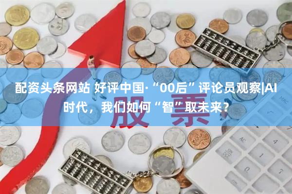 配资头条网站 好评中国·“00后”评论员观察|AI时代，我们如何“智”取未来？